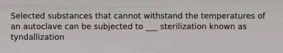 Selected substances that cannot withstand the temperatures of an autoclave can be subjected to ___ sterilization known as tyndallization