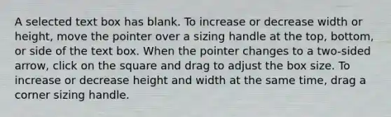 A selected text box has blank. To increase or decrease width or height, move the pointer over a sizing handle at the top, bottom, or side of the text box. When the pointer changes to a two-sided arrow, click on the square and drag to adjust the box size. To increase or decrease height and width at the same time, drag a corner sizing handle.