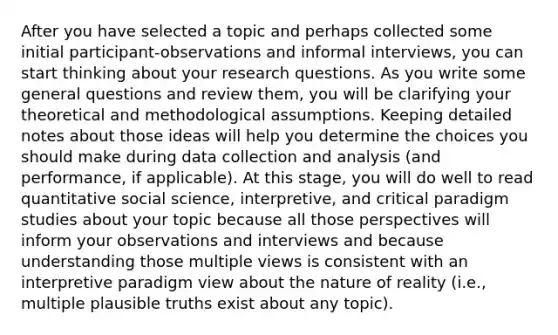 After you have selected a topic and perhaps collected some initial participant-observations and informal interviews, you can start thinking about your research questions. As you write some general questions and review them, you will be clarifying your theoretical and methodological assumptions. Keeping detailed notes about those ideas will help you determine the choices you should make during data collection and analysis (and performance, if applicable). At this stage, you will do well to read quantitative social science, interpretive, and critical paradigm studies about your topic because all those perspectives will inform your observations and interviews and because understanding those multiple views is consistent with an interpretive paradigm view about the nature of reality (i.e., multiple plausible truths exist about any topic).