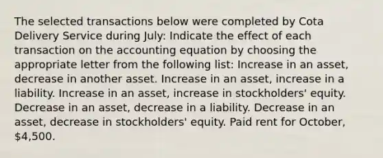 The selected transactions below were completed by Cota Delivery Service during July: Indicate the effect of each transaction on <a href='https://www.questionai.com/knowledge/k7UJ6J5ODQ-the-accounting-equation' class='anchor-knowledge'>the accounting equation</a> by choosing the appropriate letter from the following list: Increase in an asset, decrease in another asset. Increase in an asset, increase in a liability. Increase in an asset, increase in stockholders' equity. Decrease in an asset, decrease in a liability. Decrease in an asset, decrease in stockholders' equity. Paid rent for October, 4,500.