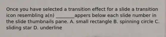 Once you have selected a transition effect for a slide a transition icon resembling a(n) ________appers below each slide number in the slide thumbnails pane. A. small rectangle B. spinning circle C. sliding star D. underline