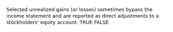 Selected unrealized gains (or losses) sometimes bypass the income statement and are reported as direct adjustments to a stockholders' equity account. TRUE FALSE