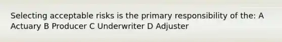 Selecting acceptable risks is the primary responsibility of the: A Actuary B Producer C Underwriter D Adjuster