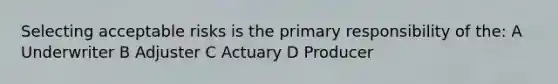 Selecting acceptable risks is the primary responsibility of the: A Underwriter B Adjuster C Actuary D Producer