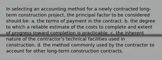 In selecting an accounting method for a newly contracted long-term construction project, the principal factor to be considered should be: a. the terms of payment in the contract. b. the degree to which a reliable estimate of the costs to complete and extent of progress toward completion is practicable. c. the inherent nature of the contractor's technical facilities used in construction. d. the method commonly used by the contractor to account for other long-term construction contracts.