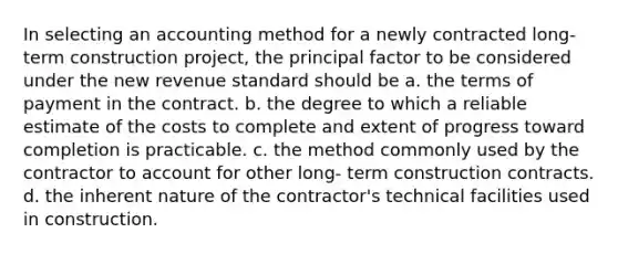 In selecting an accounting method for a newly contracted long-term construction project, the principal factor to be considered under the new revenue standard should be a. the terms of payment in the contract. b. the degree to which a reliable estimate of the costs to complete and extent of progress toward completion is practicable. c. the method commonly used by the contractor to account for other long- term construction contracts. d. the inherent nature of the contractor's technical facilities used in construction.