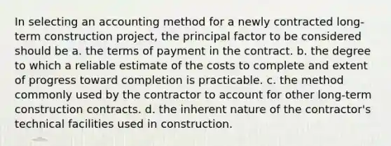 In selecting an accounting method for a newly contracted long-term construction project, the principal factor to be considered should be a. the terms of payment in the contract. b. the degree to which a reliable estimate of the costs to complete and extent of progress toward completion is practicable. c. the method commonly used by the contractor to account for other long-term construction contracts. d. the inherent nature of the contractor's technical facilities used in construction.