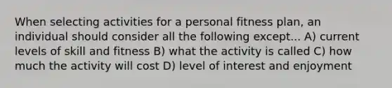 When selecting activities for a personal fitness plan, an individual should consider all the following except... A) current levels of skill and fitness B) what the activity is called C) how much the activity will cost D) level of interest and enjoyment