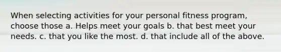 When selecting activities for your personal fitness program, choose those a. Helps meet your goals b. that best meet your needs. c. that you like the most. d. that include all of the above.