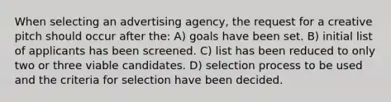 When selecting an advertising agency, the request for a creative pitch should occur after the: A) goals have been set. B) initial list of applicants has been screened. C) list has been reduced to only two or three viable candidates. D) selection process to be used and the criteria for selection have been decided.