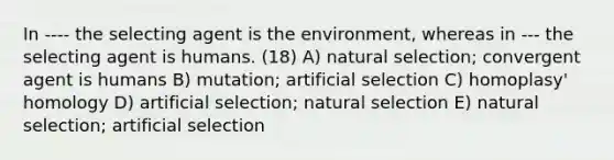 In ---- the selecting agent is the environment, whereas in --- the selecting agent is humans. (18) A) natural selection; convergent agent is humans B) mutation; artificial selection C) homoplasy' homology D) artificial selection; natural selection E) natural selection; artificial selection