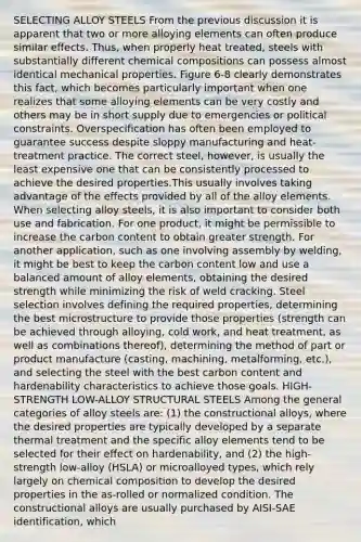 SELECTING ALLOY STEELS From the previous discussion it is apparent that two or more alloying elements can often produce similar effects. Thus, when properly heat treated, steels with substantially different <a href='https://www.questionai.com/knowledge/kyw8ckUHTv-chemical-composition' class='anchor-knowledge'>chemical composition</a>s can possess almost identical mechanical properties. Figure 6-8 clearly demonstrates this fact, which becomes particularly important when one realizes that some alloying elements can be very costly and others may be in short supply due to emergencies or political constraints. Overspecification has often been employed to guarantee success despite sloppy manufacturing and heat-treatment practice. The correct steel, however, is usually the least expensive one that can be consistently processed to achieve the desired properties.This usually involves taking advantage of the effects provided by all of the alloy elements. When selecting alloy steels, it is also important to consider both use and fabrication. For one product, it might be permissible to increase the carbon content to obtain greater strength. For another application, such as one involving assembly by welding, it might be best to keep the carbon content low and use a balanced amount of alloy elements, obtaining the desired strength while minimizing the risk of weld cracking. Steel selection involves defining the required properties, determining the best microstructure to provide those properties (strength can be achieved through alloying, cold work, and heat treatment, as well as combinations thereof), determining the method of part or product manufacture (casting, machining, metalforming, etc.), and selecting the steel with the best carbon content and hardenability characteristics to achieve those goals. HIGH-STRENGTH LOW-ALLOY STRUCTURAL STEELS Among the general categories of alloy steels are: (1) the constructional alloys, where the desired properties are typically developed by a separate thermal treatment and the specific alloy elements tend to be selected for their effect on hardenability, and (2) the high-strength low-alloy (HSLA) or microalloyed types, which rely largely on chemical composition to develop the desired properties in the as-rolled or normalized condition. The constructional alloys are usually purchased by AISI-SAE identification, which