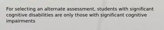 For selecting an alternate assessment, students with significant cognitive disabilities are only those with significant cognitive impairments