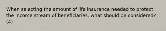 When selecting the amount of life insurance needed to protect the income stream of beneficiaries, what should be considered? (4)