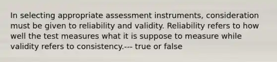 In selecting appropriate assessment instruments, consideration must be given to reliability and validity. Reliability refers to how well the test measures what it is suppose to measure while validity refers to consistency.--- true or false