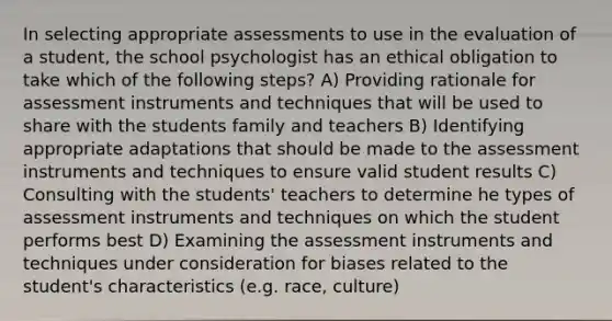 In selecting appropriate assessments to use in the evaluation of a student, the school psychologist has an ethical obligation to take which of the following steps? A) Providing rationale for assessment instruments and techniques that will be used to share with the students family and teachers B) Identifying appropriate adaptations that should be made to the assessment instruments and techniques to ensure valid student results C) Consulting with the students' teachers to determine he types of assessment instruments and techniques on which the student performs best D) Examining the assessment instruments and techniques under consideration for biases related to the student's characteristics (e.g. race, culture)