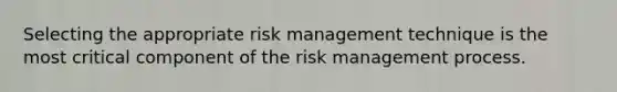 Selecting the appropriate risk management technique is the most critical component of the risk management process.