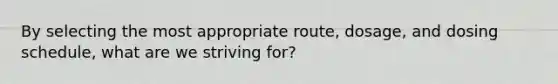 By selecting the most appropriate route, dosage, and dosing schedule, what are we striving for?