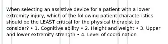 When selecting an assistive device for a patient with a lower extremity injury, which of the following patient characteristics should be the LEAST critical for the physical therapist to consider? • 1. Cognitive ability • 2. Height and weight • 3. Upper and lower extremity strength • 4. Level of coordination