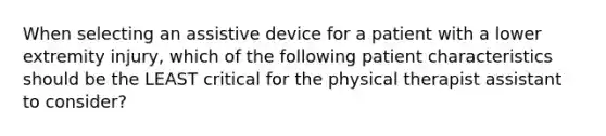 When selecting an assistive device for a patient with a lower extremity injury, which of the following patient characteristics should be the LEAST critical for the physical therapist assistant to consider?