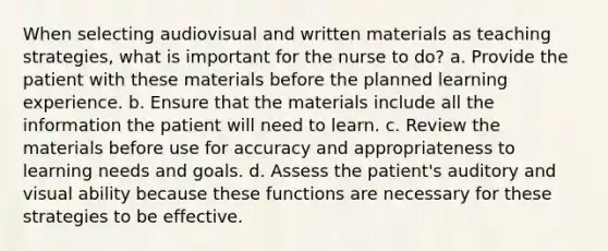 When selecting audiovisual and written materials as teaching strategies, what is important for the nurse to do? a. Provide the patient with these materials before the planned learning experience. b. Ensure that the materials include all the information the patient will need to learn. c. Review the materials before use for accuracy and appropriateness to learning needs and goals. d. Assess the patient's auditory and visual ability because these functions are necessary for these strategies to be effective.