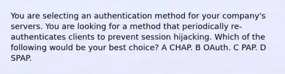 You are selecting an authentication method for your company's servers. You are looking for a method that periodically re-authenticates clients to prevent session hijacking. Which of the following would be your best choice? A CHAP. B OAuth. C PAP. D SPAP.