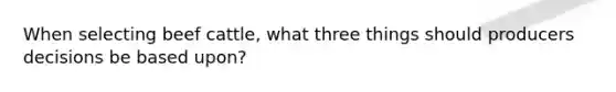 When selecting beef cattle, what three things should producers decisions be based upon?