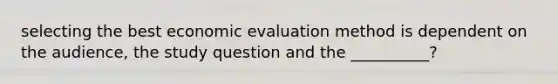 selecting the best economic evaluation method is dependent on the audience, the study question and the __________?