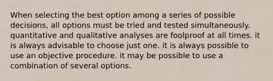 When selecting the best option among a series of possible decisions, all options must be tried and tested simultaneously. quantitative and qualitative analyses are foolproof at all times. it is always advisable to choose just one. it is always possible to use an objective procedure. it may be possible to use a combination of several options.