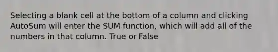 Selecting a blank cell at the bottom of a column and clicking AutoSum will enter the SUM function, which will add all of the numbers in that column. True or False