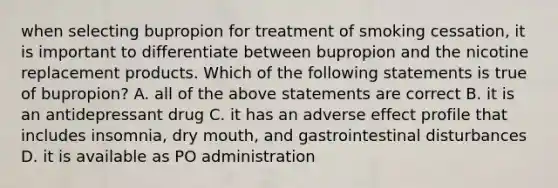 when selecting bupropion for treatment of smoking cessation, it is important to differentiate between bupropion and the nicotine replacement products. Which of the following statements is true of bupropion? A. all of the above statements are correct B. it is an antidepressant drug C. it has an adverse effect profile that includes insomnia, dry mouth, and gastrointestinal disturbances D. it is available as PO administration