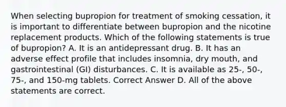 When selecting bupropion for treatment of smoking cessation, it is important to differentiate between bupropion and the nicotine replacement products. Which of the following statements is true of bupropion? A. It is an antidepressant drug. B. It has an adverse effect profile that includes insomnia, dry mouth, and gastrointestinal (GI) disturbances. C. It is available as 25-, 50-, 75-, and 150-mg tablets. Correct Answer D. All of the above statements are correct.