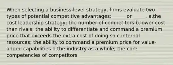 When selecting a business-level strategy, firms evaluate two types of potential competitive advantages: _____ or _____. a.the cost leadership strategy; the number of competitors b.lower cost than rivals; the ability to differentiate and command a premium price that exceeds the extra cost of doing so c.internal resources; the ability to command a premium price for value-added capabilities d.the industry as a whole; the core competencies of competitors