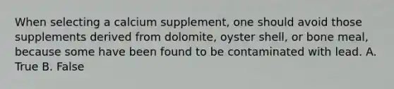 When selecting a calcium supplement, one should avoid those supplements derived from dolomite, oyster shell, or bone meal, because some have been found to be contaminated with lead. A. True B. False