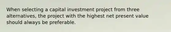 When selecting a capital investment project from three alternatives, the project with the highest net present value should always be preferable.