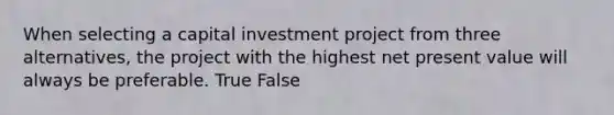 When selecting a capital investment project from three​ alternatives, the project with the highest net present value will always be preferable. True False