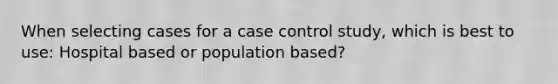 When selecting cases for a case control study, which is best to use: Hospital based or population based?