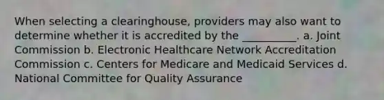 When selecting a clearinghouse, providers may also want to determine whether it is accredited by the __________. a. Joint Commission b. Electronic Healthcare Network Accreditation Commission c. Centers for Medicare and Medicaid Services d. National Committee for Quality Assurance