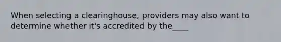 When selecting a clearinghouse, providers may also want to determine whether it's accredited by the____