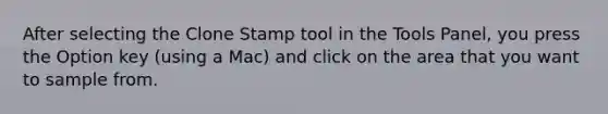 After selecting the Clone Stamp tool in the Tools Panel, you press the Option key (using a Mac) and click on the area that you want to sample from.