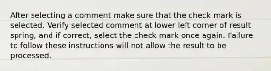 After selecting a comment make sure that the check mark is selected. Verify selected comment at lower left corner of result spring, and if correct, select the check mark once again. Failure to follow these instructions will not allow the result to be processed.