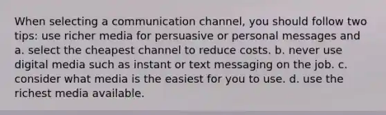 When selecting a communication channel, you should follow two tips: use richer media for persuasive or personal messages and a. select the cheapest channel to reduce costs. b. never use digital media such as instant or text messaging on the job. c. consider what media is the easiest for you to use. d. use the richest media available.