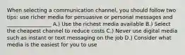 When selecting a communication channel, you should follow two tips: use richer media for persuasive or personal messages and _________________ A.) Use the richest media available B.) Select the cheapest channel to reduce costs C.) Never use digital media such as instant or text messaging on the job D.) Consider what media is the easiest for you to use