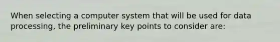 When selecting a computer system that will be used for data processing, the preliminary key points to consider are: