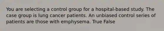 You are selecting a control group for a hospital-based study. The case group is lung cancer patients. An unbiased control series of patients are those with emphysema. True False