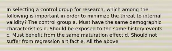 In selecting a control group for research, which among the following is important in order to minimize the threat to internal validity? The control group a. Must have the same demographic characteristics b. Should be exposed to the same history events c. Must benefit from the same maturation effect d. Should not suffer from regression artifact e. All the above