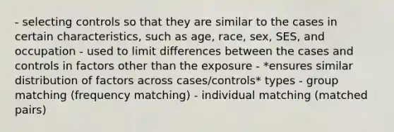 - selecting controls so that they are similar to the cases in certain characteristics, such as age, race, sex, SES, and occupation - used to limit differences between the cases and controls in factors other than the exposure - *ensures similar distribution of factors across cases/controls* types - group matching (frequency matching) - individual matching (matched pairs)