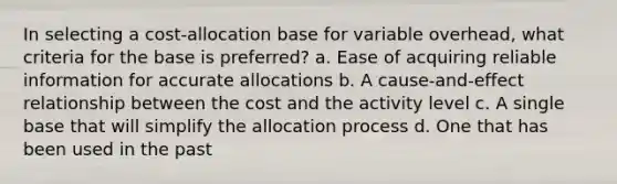 In selecting a cost-allocation base for variable overhead, what criteria for the base is preferred? a. Ease of acquiring reliable information for accurate allocations b. A cause-and-effect relationship between the cost and the activity level c. A single base that will simplify the allocation process d. One that has been used in the past