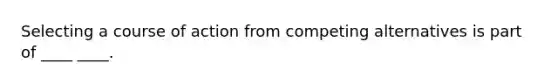 Selecting a course of action from competing alternatives is part of ____ ____.