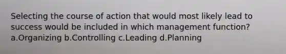 Selecting the course of action that would most likely lead to success would be included in which management function? a.Organizing b.Controlling c.Leading d.Planning